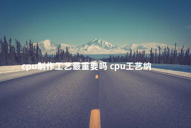 cpu制作工艺最重要吗 cpu工艺纳米什么意思